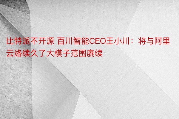 比特派不开源 百川智能CEO王小川：将与阿里云络续久了大模子范围赓续