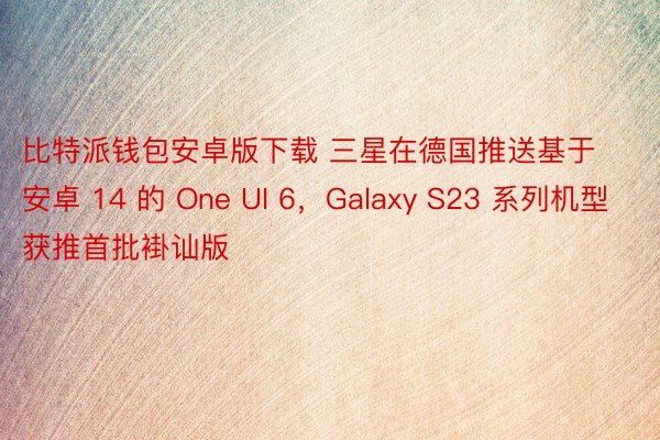 比特派钱包安卓版下载 三星在德国推送基于安卓 14 的 One UI 6，Galaxy S23 系列机型获推首批褂讪版