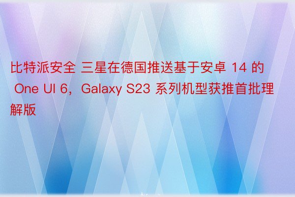 比特派安全 三星在德国推送基于安卓 14 的 One UI 6，Galaxy S23 系列机型获推首批理解版