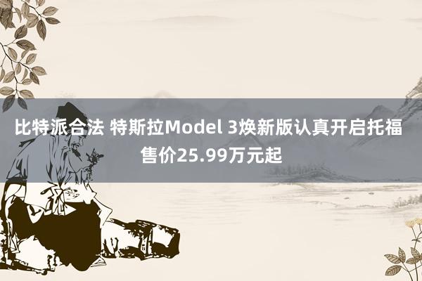 比特派合法 特斯拉Model 3焕新版认真开启托福 售价25.99万元起