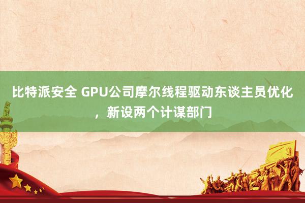 比特派安全 GPU公司摩尔线程驱动东谈主员优化，新设两个计谋部门