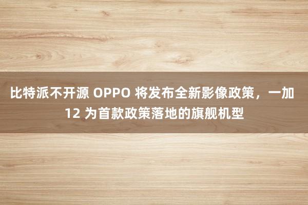 比特派不开源 OPPO 将发布全新影像政策，一加 12 为首款政策落地的旗舰机型