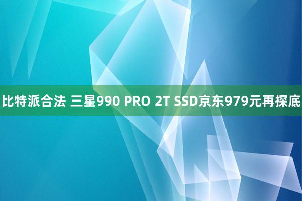 比特派合法 三星990 PRO 2T SSD京东979元再探底