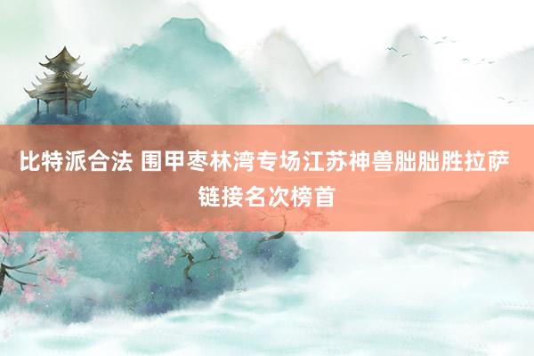 比特派合法 围甲枣林湾专场江苏神兽朏朏胜拉萨 链接名次榜首