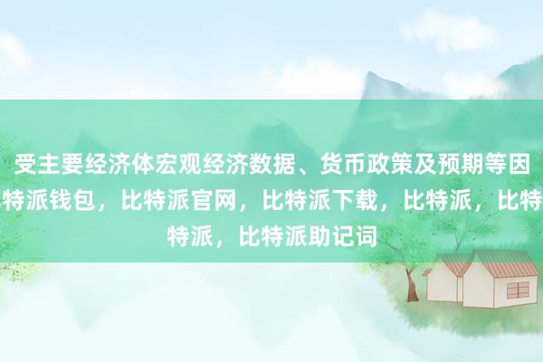 受主要经济体宏观经济数据、货币政策及预期等因素影响比特派钱包，比特派官网，比特派下载，比特派，比特派助记词