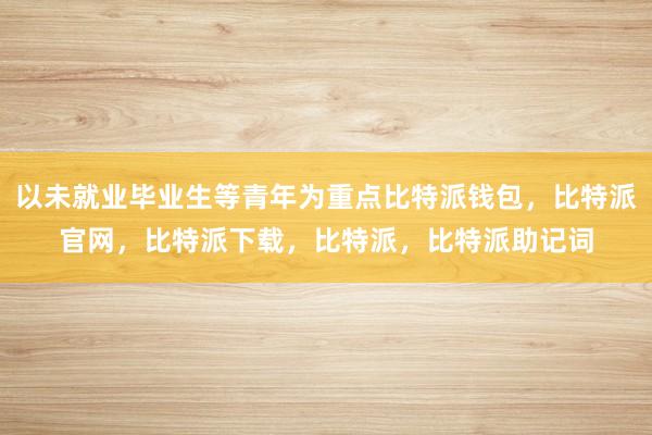 以未就业毕业生等青年为重点比特派钱包，比特派官网，比特派下载，比特派，比特派助记词