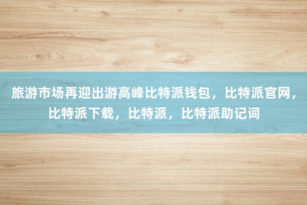 旅游市场再迎出游高峰比特派钱包，比特派官网，比特派下载，比特派，比特派助记词