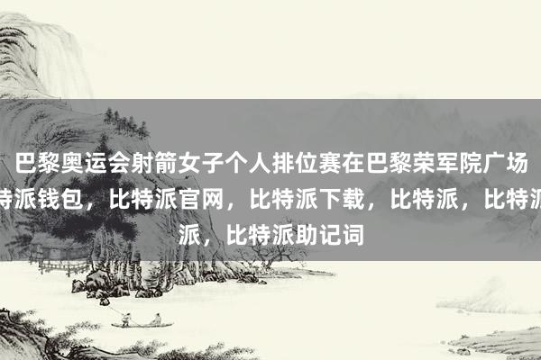 巴黎奥运会射箭女子个人排位赛在巴黎荣军院广场开赛比特派钱包，比特派官网，比特派下载，比特派，比特派助记词