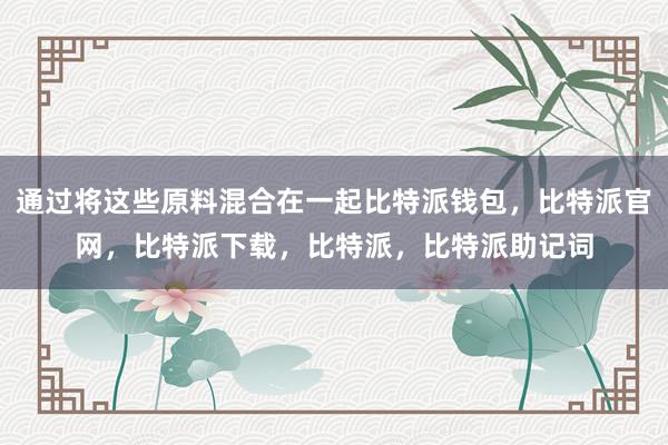 通过将这些原料混合在一起比特派钱包，比特派官网，比特派下载，比特派，比特派助记词