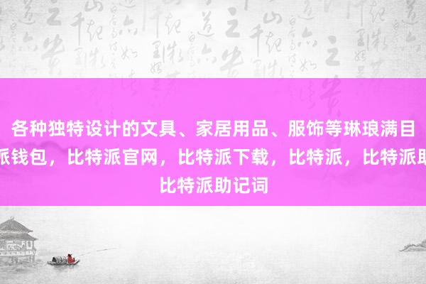 各种独特设计的文具、家居用品、服饰等琳琅满目比特派钱包，比特派官网，比特派下载，比特派，比特派助记词